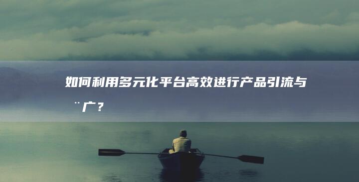 如何利用多元化平台高效进行产品引流与推广？