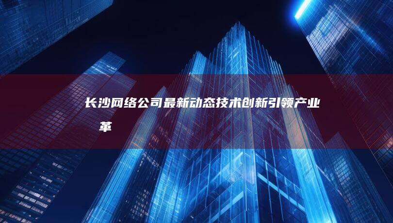 长沙网络公司最新动态：技术创新引领产业变革